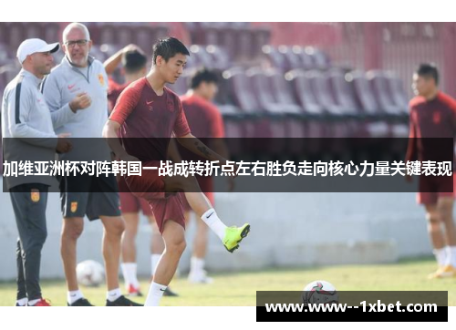 加维亚洲杯对阵韩国一战成转折点左右胜负走向核心力量关键表现