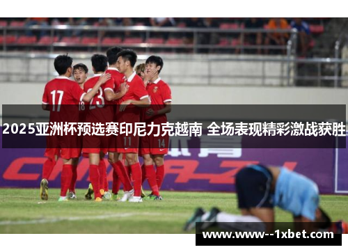 2025亚洲杯预选赛印尼力克越南 全场表现精彩激战获胜