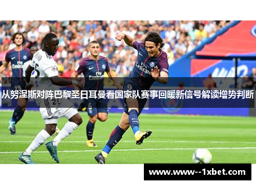 从努涅斯对阵巴黎圣日耳曼看国家队赛事回暖新信号解读增势判断