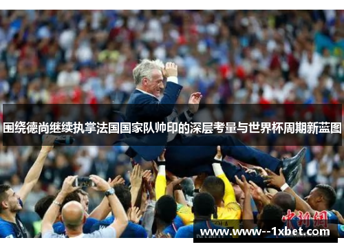 围绕德尚继续执掌法国国家队帅印的深层考量与世界杯周期新蓝图