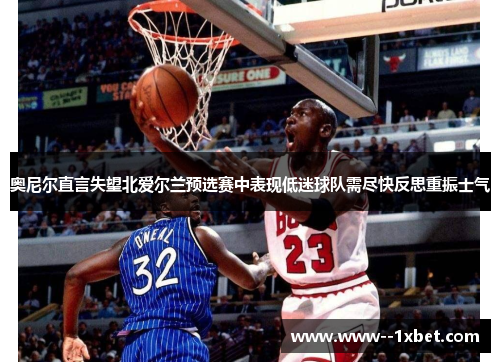 奥尼尔直言失望北爱尔兰预选赛中表现低迷球队需尽快反思重振士气